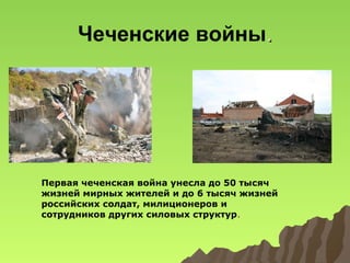 Чеченские войны.

Первая чеченская война унесла до 50 тысяч
жизней мирных жителей и до 6 тысяч жизней
российских солдат, милиционеров и
сотрудников других силовых структур.

 