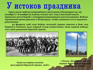 Сразу после победы вооружённого восстания в Петрограде 24–25
октября (7–8 ноября по новому стилю) 1917 года Советской власти
пришлось вести борьбу с контрреволюционными выступлениями. Войска
германской армии рвались к Петрограду, чтобы захватить его и задушить
революцию.
23 февраля 1918 года бойцы молодой страны советов в боях под
Нарвой и Псковом дали первый отпор захватчикам. День первой победы
стал днём рождения Красной Армии.

Один из первых полков
регулярной Красной Армии. 1918 г.

г.Псков. Монумент в честь
первых боёв Красной армии.
Установлен в 1969 г.

 