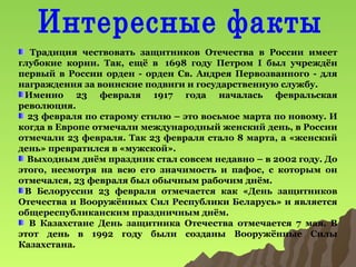 Традиция чествовать защитников Отечества в России имеет
глубокие корни. Так, ещё в 1698 году Петром I был учреждён
первый в России орден - орден Св. Андрея Первозванного - для
награждения за воинские подвиги и государственную службу.
Именно 23 февраля 1917 года началась февральская
революция.
23 февраля по старому стилю – это восьмое марта по новому. И
когда в Европе отмечали международный женский день, в России
отмечали 23 февраля. Так 23 февраля стало 8 марта, а «женский
день» превратился в «мужской».
Выходным днём праздник стал совсем недавно – в 2002 году. До
этого, несмотря на всю его значимость и пафос, с которым он
отмечался, 23 февраля был обычным рабочим днём.
В Белоруссии 23 февраля отмечается как «День защитников
Отечества и Вооружённых Сил Республики Беларусь» и является
общереспубликанским праздничным днём.
В Казахстане День защитника Отечества отмечается 7 мая. В
этот день в 1992 году были созданы Вооружённые Силы
Казахстана.

 