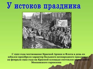 С 1922 года чествование Красной Армии и Флота в день их
юбилея приобрело характер большого всенародного праздника.
22 февраля 1922 года на Красной площади состоялся парад войск
Московского гарнизона.

 