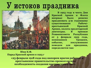 В 1923 году в честь Дня
Красной Армии и Флота
впервые
было
решено
праздновать 5-ю годовщину
существования
Рабочекрестьянской
Красной
Армии, оплота пролетарской
диктатуры.
В
приказе
Реввоенсовета
Республики
от 5 февраля 1923 года,
пописанном
Троцким,
событие,
послужившие
поводом
для
праздника,
определяется так:
Юон К.Ф.
Парад Красной армии в 1923 г.

«23 февраля 1918 года под напором врагов рабочие и
крестьянское правительство провозгласило
необходимость создания вооруженных сил».

 