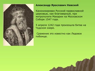 Александр Ярославич Невский
Канонизирован Русской православной
церковью, как благоверный, при
митрополите Макарии на Московском
Соборе 1547 года.
5 апреля 1242 года произошла битва на
Чудском озере.
Сражение это известно как Ледовое
побоище.

 
