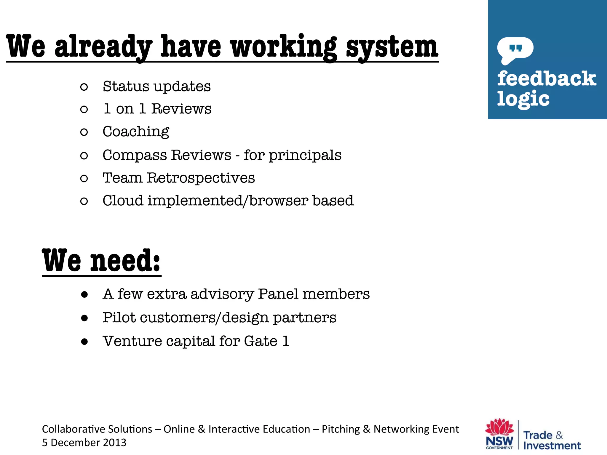 We already have working system
○  Status updates
○  1 on 1 Reviews
○  Coaching
○  Compass Reviews - for principals
○  Team Retrospectives
○  Cloud implemented/browser based


We need:
●  A few extra advisory Panel members
●  Pilot customers/design partners
●  Venture capital for Gate 1

Collabora've	
  Solu'ons	
  –	
  Online	
  &	
  Interac've	
  Educa'on	
  –	
  Pitching	
  &	
  Networking	
  Event	
  
5	
  December	
  2013	
  

 