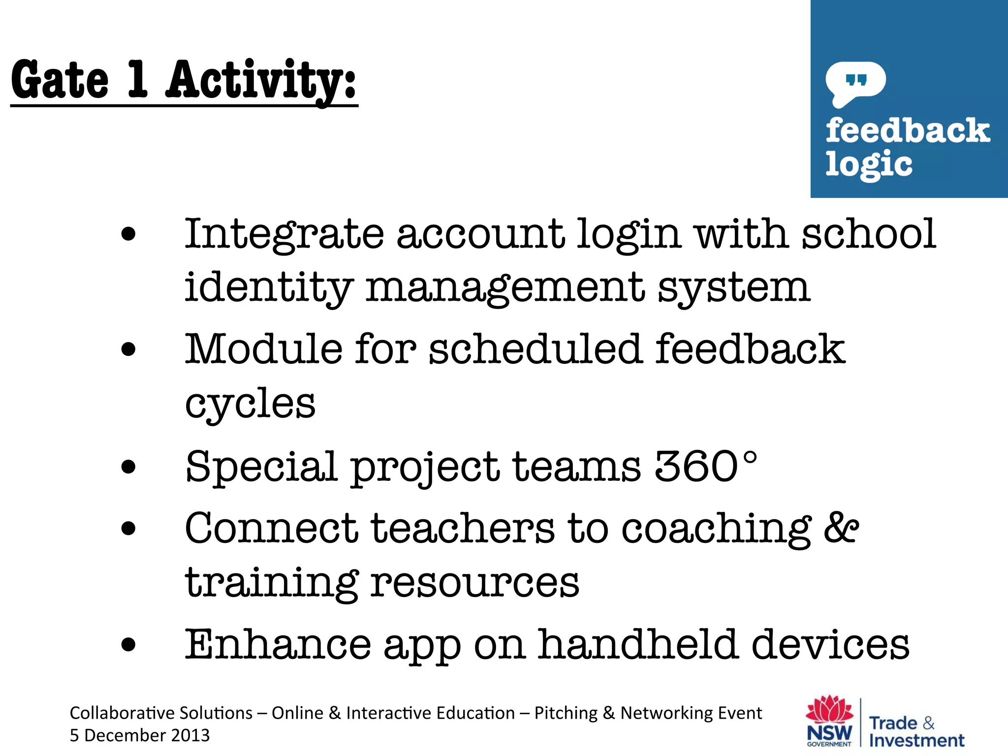 Gate 1 Activity:
•  Integrate account login with school
identity management system 
•  Module for scheduled feedback
cycles
•  Special project teams 360°
•  Connect teachers to coaching &
training resources
•  Enhance app on handheld devices
Collabora've	
  Solu'ons	
  –	
  Online	
  &	
  Interac've	
  Educa'on	
  –	
  Pitching	
  &	
  Networking	
  Event	
  

5	
  December	
  2013	
  

 