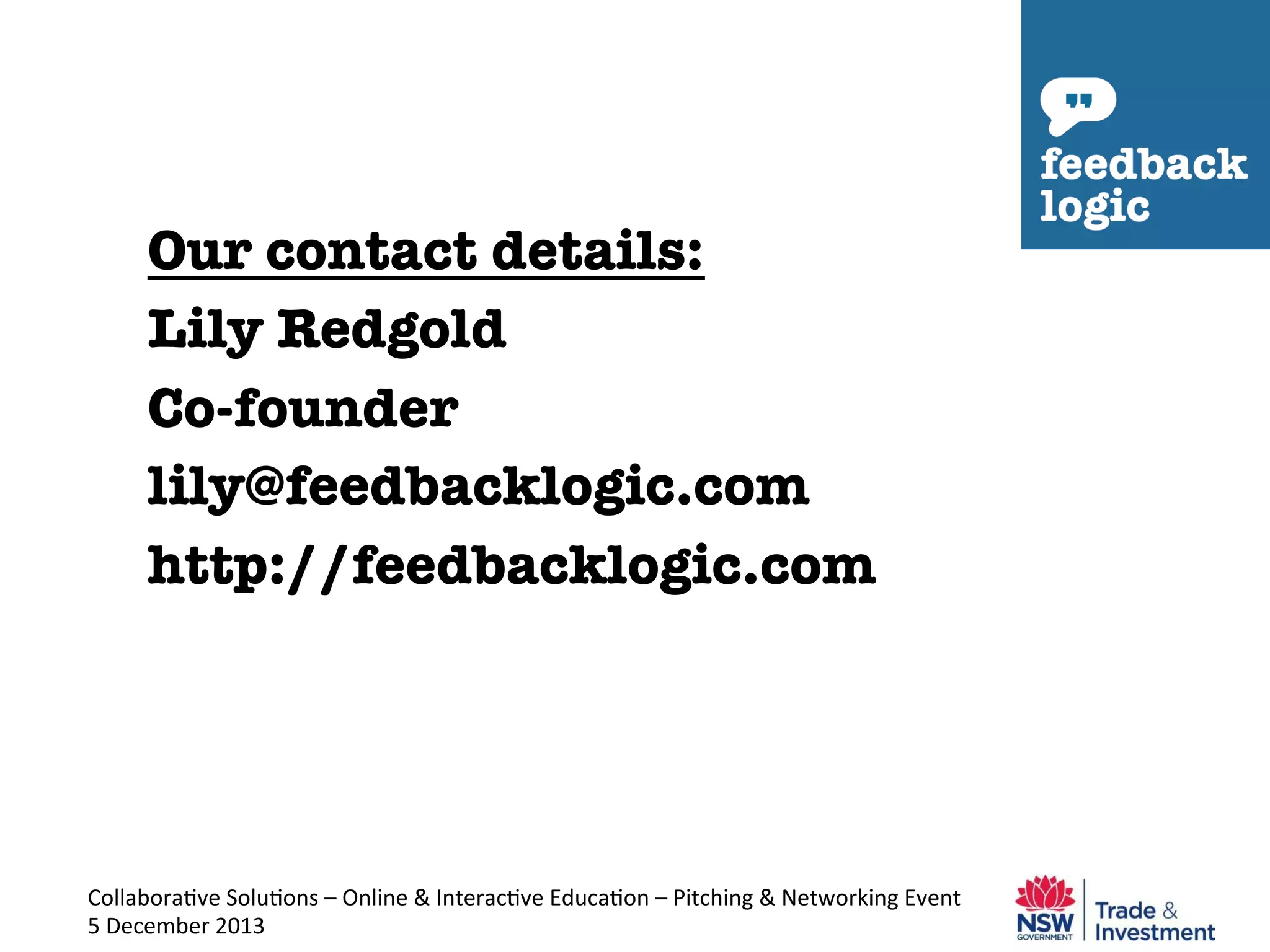 Our contact details:
Lily Redgold
Co-founder
lily@feedbacklogic.com
http://feedbacklogic.com


Collabora've	
  Solu'ons	
  –	
  Online	
  &	
  Interac've	
  Educa'on	
  –	
  Pitching	
  &	
  Networking	
  Event	
  
5	
  December	
  2013	
  

 