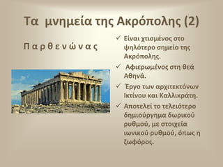 Σα μνθμεία τθσ Ακρόπολθσ (2)
Παρκενϊνασ

 Είναι χτιςμζνοσ ςτο
ψθλότερο ςθμείο τθσ
Ακρόπολθσ.
 Αφιερωμζνοσ ςτθ κεά
Ακθνά.
 Ζργο των αρχιτεκτόνων
Ικτίνου και Καλλικράτθ.
 Αποτελεί το τελειότερο
δθμιοφργθμα δωρικοφ
ρυκμοφ, με ςτοιχεία
ιωνικοφ ρυκμοφ, όπωσ θ
ηωφόροσ.

 