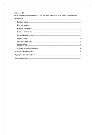 Contenido
FÓRMULAS Y FUNCIONES BÁSICAS: DESCRIPCIÓN, SINTAXIS Y EJERCICIOS DE APLICACIÓN. ...... 1
Funciones ................................................................................................................................ 1
Función suma:..................................................................................................................... 1
Función Máximo: ................................................................................................................ 2
Función Promedio: ............................................................................................................. 2
Función Contar.SI:.............................................................................................................. 3
FUNCIÓN REDONDEAR: ......................................................................................................... 4
Operaciones. ....................................................................................................................... 4
DIVISIÓN DE CELDAS. ............................................................................................................ 5
PORCENTAJES. ....................................................................................................................... 5
CONTAR.SI(RANGO;CRITERIO) .............................................................................................. 6
Sintaxis de la función SI ........................................................................................................ 6
Ejemplos de la función SI ...................................................................................................... 7
Observaciones ........................................................................................................................ 9

 