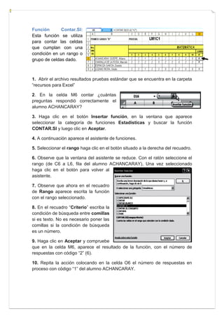 Función
Contar.SI:
Esta función se utiliza
para contar las celdas
que cumplan con una
condición en un rango o
grupo de celdas dado.

1. Abrir el archivo resultados pruebas estándar que se encuentra en la carpeta
“recursos para Excel”
2. En la celda M6 contar ¿cuántas
preguntas respondió correctamente el
alumno ACHANCARAY?
3. Haga clic en el botón Insertar función, en la ventana que aparece
seleccionar la categoría de funciones Estadísticas y buscar la función
CONTAR.SI y luego clic en Aceptar.
4. A continuación aparece el asistente de funciones.
5. Seleccionar el rango haga clic en el botón situado a la derecha del recuadro.
6. Observe que la ventana del asistente se reduce. Con el ratón seleccione el
rango (de C6 a L6, fila del alumno ACHANCARAY), Una vez seleccionado
haga clic en el botón para volver al
asistente.
7. Observe que ahora en el recuadro
de Rango aparece escrita la función
con el rango seleccionado.
8. En el recuadro “Criterio” escriba la
condición de búsqueda entre comillas
si es texto. No es necesario poner las
comillas si la condición de búsqueda
es un número.
9. Haga clic en Aceptar y compruebe
que en la celda M6, aparece el resultado de la función, con el número de
respuestas con código “2” (6).
10. Repita la acción colocando en la celda O6 el número de respuestas en
proceso con código “1” del alumno ACHANCARAY.

 
