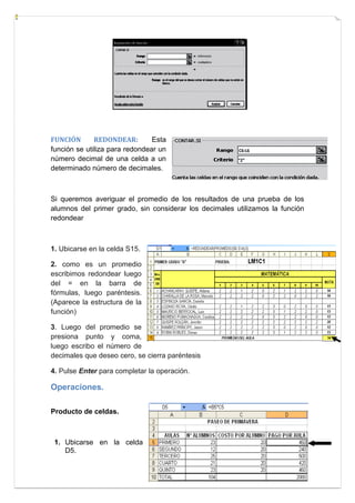 FUNCIÓN
REDONDEAR:
Esta
función se utiliza para redondear un
número decimal de una celda a un
determinado número de decimales.

C6:L6
“2”

Si queremos averiguar el promedio de los resultados de una prueba de los
alumnos del primer grado, sin considerar los decimales utilizamos la función
redondear

1. Ubicarse en la celda S15.
2. como es un promedio
escribimos redondear luego
del = en la barra de
fórmulas, luego paréntesis.
(Aparece la estructura de la
función)
3. Luego del promedio se
presiona punto y coma,
luego escribo el número de
decimales que deseo cero, se cierra paréntesis
4. Pulse Enter para completar la operación.

Operaciones.
Producto de celdas.

1. Ubicarse en la celda
D5.

 