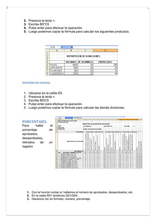 2.
3.
4.
5.

Presiona la tecla =.
Escribe B5*C5
Pulse enter para efectuar la operación.
Luego podemos copiar la fórmula para calcular los siguientes productos.

DIVISIÓN DE CELDAS.

1.
2.
3.
4.
5.

Ubicarse en la celda D5.
Presiona la tecla =.
Escribe B5/C5
Pulse enter para efectuar la operación.
Luego podemos copiar la fórmula para calcular las demás divisiones.

PORCENTAJES.
Para
hallar
porcentaje
aprobados,
desaprobados,
retirados
de
registro

el
de

un

1. Con la función contar.si, hallamos el número de aprobados, desaprobados, etc.
2. En la celda R51 dividimos Q51/Q54
3. Hacemos clic en formato, número, porcentaje.

 