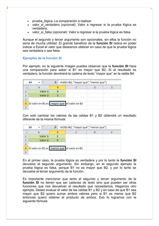 



prueba_lógica: La comparación a realizar.
valor_si_verdadero (opcional): Valor a regresar si la prueba lógica es
verdadera.
valor_si_falso (opcional): Valor a regresar si la prueba lógica es falsa.

Aunque el segundo y tercer argumento son opcionales, sin ellos la función no
sería de mucha utilidad. El grande beneficio de la función SI radica en poder
indicar a Excel el valor que deseamos obtener en caso de que la prueba lógica
sea verdadera o sea falsa.
Ejemplos de la función SI
Por ejemplo, en la siguiente imagen puedes observar que la función SI hace
una comparación para saber si B1 es mayor que B2. Si el resultado es
verdadero, la función devolverá la cadena de texto “mayor que” en la celda B4:

Con solo cambiar los valores de las celdas B1 y B2 obtendré un resultado
diferente de la misma fórmula:

En el primer caso, la prueba lógica es verdadera y por lo tanto la función SI
devuelve el segundo argumento. Sin embargo, en el segundo ejemplo la
prueba lógica es falsa, porque B1 no es mayor que B2, y por lo tanto se
devuelve el tercer argumento de la función.
Es importante mencionar que tanto el segundo y tercer argumento de la
función SI no tienen que ser cadenas de texto sino que pueden ser otras
funciones que nos devuelvan el resultado que necesitamos. Hagamos otro
ejemplo. Deseo evaluar el valor de las celdas B1 y B2 y en caso de que B1 sea
mayor que B2 quiero sumar ambos valores pero si B1 es menor que B2
entonces quiero obtener el producto de ambos. Eso lo logramos con la
siguiente fórmula:

 