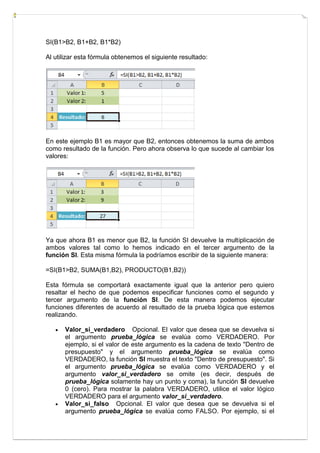 SI(B1>B2, B1+B2, B1*B2)
Al utilizar esta fórmula obtenemos el siguiente resultado:

En este ejemplo B1 es mayor que B2, entonces obtenemos la suma de ambos
como resultado de la función. Pero ahora observa lo que sucede al cambiar los
valores:

Ya que ahora B1 es menor que B2, la función SI devuelve la multiplicación de
ambos valores tal como lo hemos indicado en el tercer argumento de la
función SI. Esta misma fórmula la podríamos escribir de la siguiente manera:
=SI(B1>B2, SUMA(B1,B2), PRODUCTO(B1,B2))
Esta fórmula se comportará exactamente igual que la anterior pero quiero
resaltar el hecho de que podemos especificar funciones como el segundo y
tercer argumento de la función SI. De esta manera podemos ejecutar
funciones diferentes de acuerdo al resultado de la prueba lógica que estemos
realizando.




Valor_si_verdadero Opcional. El valor que desea que se devuelva si
el argumento prueba_lógica se evalúa como VERDADERO. Por
ejemplo, si el valor de este argumento es la cadena de texto "Dentro de
presupuesto" y el argumento prueba_lógica se evalúa como
VERDADERO, la función SI muestra el texto "Dentro de presupuesto". Si
el argumento prueba_lógica se evalúa como VERDADERO y el
argumento valor_si_verdadero se omite (es decir, después de
prueba_lógica solamente hay un punto y coma), la función SI devuelve
0 (cero). Para mostrar la palabra VERDADERO, utilice el valor lógico
VERDADERO para el argumento valor_si_verdadero.
Valor_si_falso Opcional. El valor que desea que se devuelva si el
argumento prueba_lógica se evalúa como FALSO. Por ejemplo, si el

 