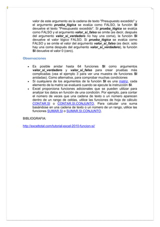 valor de este argumento es la cadena de texto "Presupuesto excedido" y
el argumento prueba_lógica se evalúa como FALSO, la función SI
devuelve el texto "Presupuesto excedido". Si prueba_lógica se evalúa
como FALSO y el argumento valor_si_falso se omite (es decir, después
del argumento valor_si_verdadero no hay una coma), la función SI
devuelve el valor lógico FALSO. Si prueba_lógica se evalúa como
FALSO y se omite el valor del argumento valor_si_falso (es decir, solo
hay una coma después del argumento valor_si_verdadero), la función
SI devuelve el valor 0 (cero).
Observaciones





Es posible anidar hasta 64 funciones SI como argumentos
valor_si_verdadero y valor_si_falso para crear pruebas más
complicadas (vea el ejemplo 3 para ver una muestra de funciones SI
anidadas). Como alternativa, para comprobar muchas condiciones
Si cualquiera de los argumentos de la función SI es una matriz, cada
elemento de la matriz se evaluará cuando se ejecute la instrucción SI.
Excel proporciona funciones adicionales que se pueden utilizar para
analizar los datos en función de una condición. Por ejemplo, para contar
el número de veces que una cadena de texto o un número aparecen
dentro de un rango de celdas, utilice las funciones de hoja de cálculo
CONTAR.SI o CONTAR.SI.CONJUNTO. Para calcular una suma
basándose en una cadena de texto o un número de un rango, utilice las
funciones SUMAR.SI o SUMAR.SI.CONJUNTO.

BIBLIOGRAFIA:
http://exceltotal.com/tutorial-excel-2010-funcion-si/

 