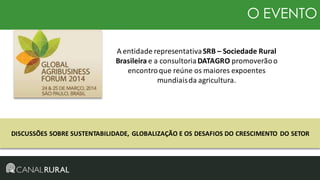 O EVENTO
A entidade representativa SRB – Sociedade Rural
Brasileira e a consultoria DATAGRO promoverão o
encontro que reúne os maiores expoentes
mundiais da agricultura.

DISCUSSÕES SOBRE SUSTENTABILIDADE, GLOBALIZAÇÃO E OS DESAFIOS DO CRESCIMENTO DO SETOR

 