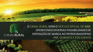 O CANAL RURAL SERÁ O VEÍCULO OFICIAL DO GAF,
OFERECENDO DIVERSAS POSSIBILIDADES DE
EXPOSIÇÃO DE MARCA AO PATROCINADOR NO
PRÉ, DURANTE E PÓS EVENTO

 