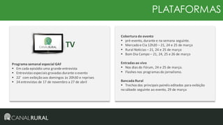 PLATAFORMAS

TV
Programa semanal especial GAF
 Em cada episódio uma grande entrevista
 Entrevistas especiais gravadas durante o evento
 22’ com exibição aos domingos às 20h30 e reprises
 24 entrevistas de 17 de novembro a 27 de abril

Cobertura do evento
 pré-evento, durante e na semana seguinte.
 Mercado e Cia 12h20 – 21, 24 e 25 de março
 Rural Notícias – 21, 24 e 25 de março
 Bom Dia Campo – 21, 24, 25 e 26 de março
Entradas ao vivo
 Nos dias do Fórum, 24 e 25 de março.
 Flashes nos programas do jornalismo.
Bancada Rural
 Trechos dos principais painéis editados para exibição
no sábado seguinte ao evento, 29 de março

 