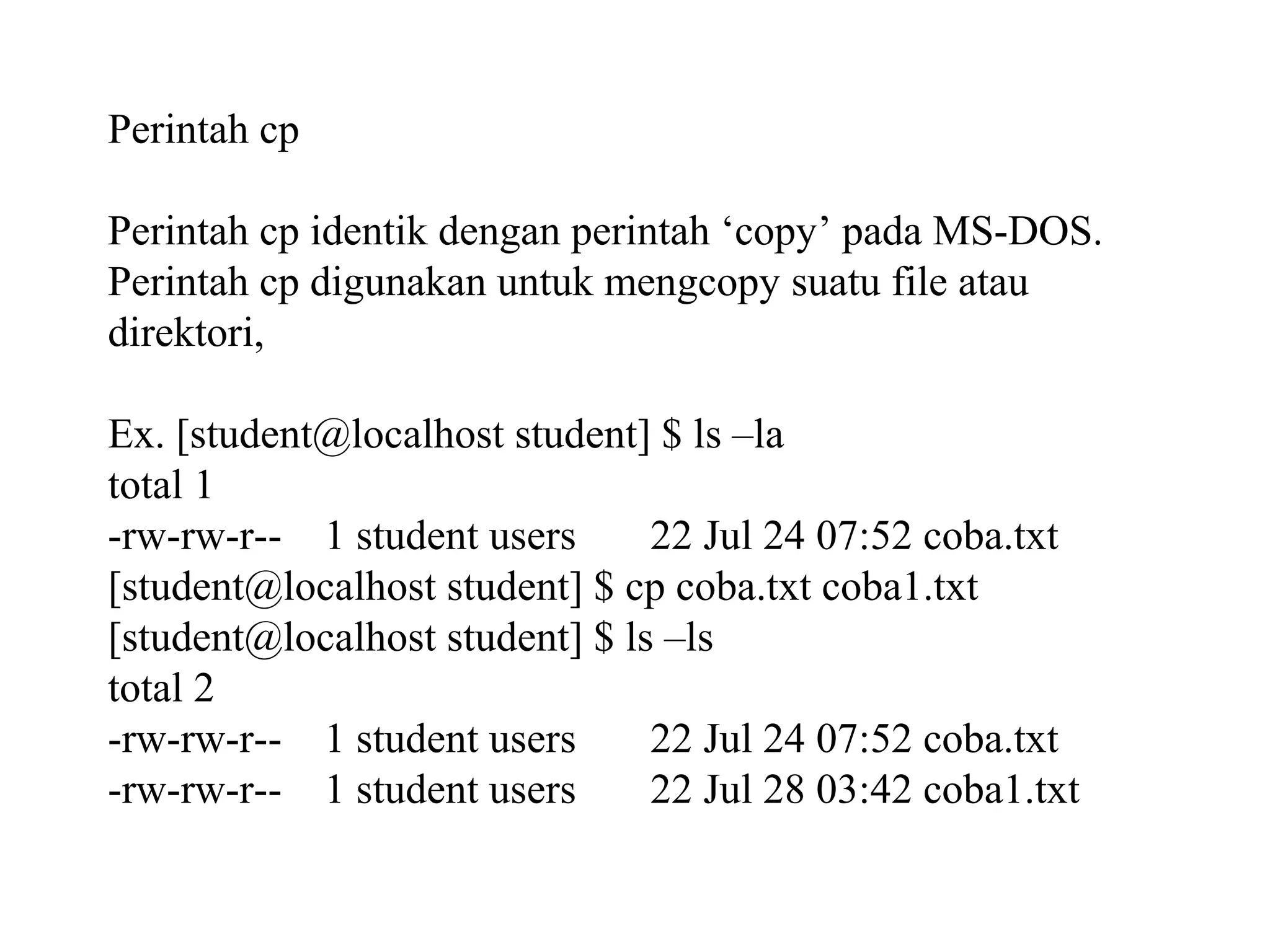 Perintah cp
Perintah cp identik dengan perintah ‘copy’ pada MS-DOS.
Perintah cp digunakan untuk mengcopy suatu file atau
direktori,
Ex. [student@localhost student] $ ls –la
total 1
-rw-rw-r-- 1 student users
22 Jul 24 07:52 coba.txt
[student@localhost student] $ cp coba.txt coba1.txt
[student@localhost student] $ ls –ls
total 2
-rw-rw-r-- 1 student users
22 Jul 24 07:52 coba.txt
-rw-rw-r-- 1 student users
22 Jul 28 03:42 coba1.txt

 