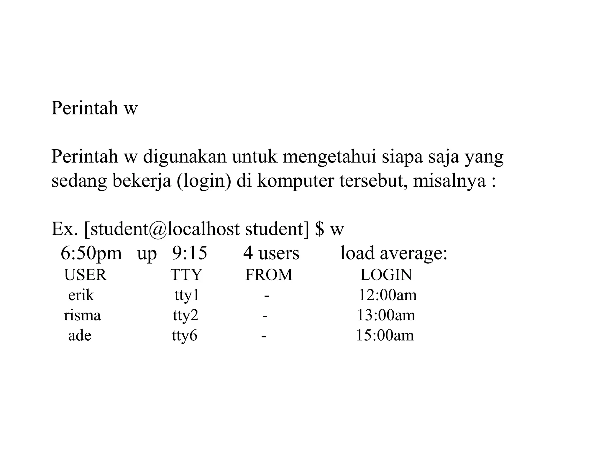 Perintah w
Perintah w digunakan untuk mengetahui siapa saja yang
sedang bekerja (login) di komputer tersebut, misalnya :
Ex. [student@localhost student] $ w
6:50pm up 9:15
4 users
load average:
USER
erik
risma
ade

TTY
tty1
tty2
tty6

FROM
-

LOGIN
12:00am
13:00am
15:00am

 