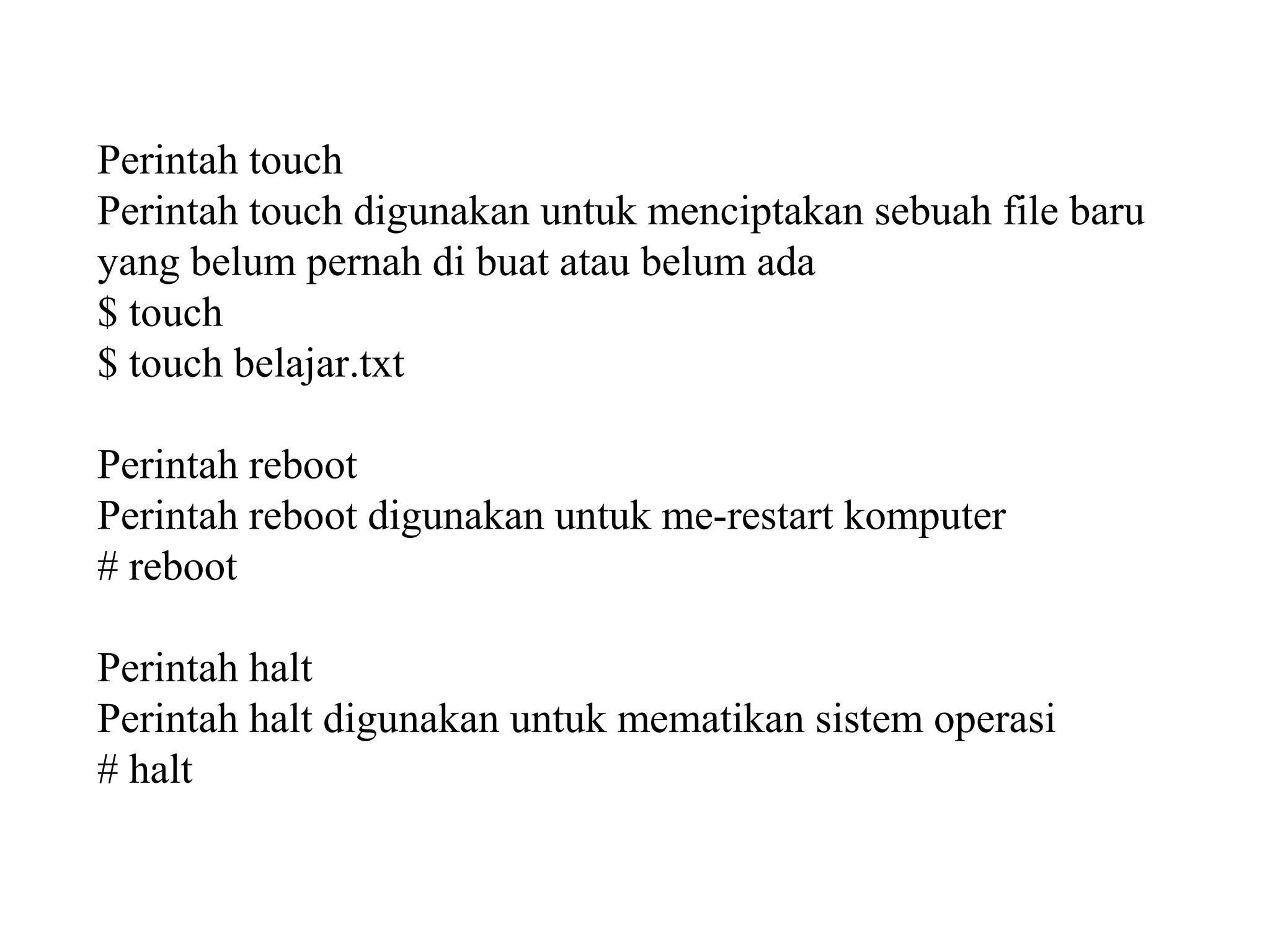 Perintah touch
Perintah touch digunakan untuk menciptakan sebuah file baru
yang belum pernah di buat atau belum ada
$ touch
$ touch belajar.txt
Perintah reboot
Perintah reboot digunakan untuk me-restart komputer
# reboot
Perintah halt
Perintah halt digunakan untuk mematikan sistem operasi
# halt

 