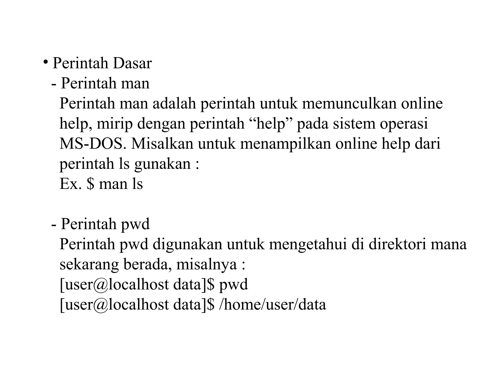• Perintah Dasar
- Perintah man
Perintah man adalah perintah untuk memunculkan online
help, mirip dengan perintah “help” pada sistem operasi
MS-DOS. Misalkan untuk menampilkan online help dari
perintah ls gunakan :
Ex. $ man ls
- Perintah pwd
Perintah pwd digunakan untuk mengetahui di direktori mana
sekarang berada, misalnya :
[user@localhost data]$ pwd
[user@localhost data]$ /home/user/data

 