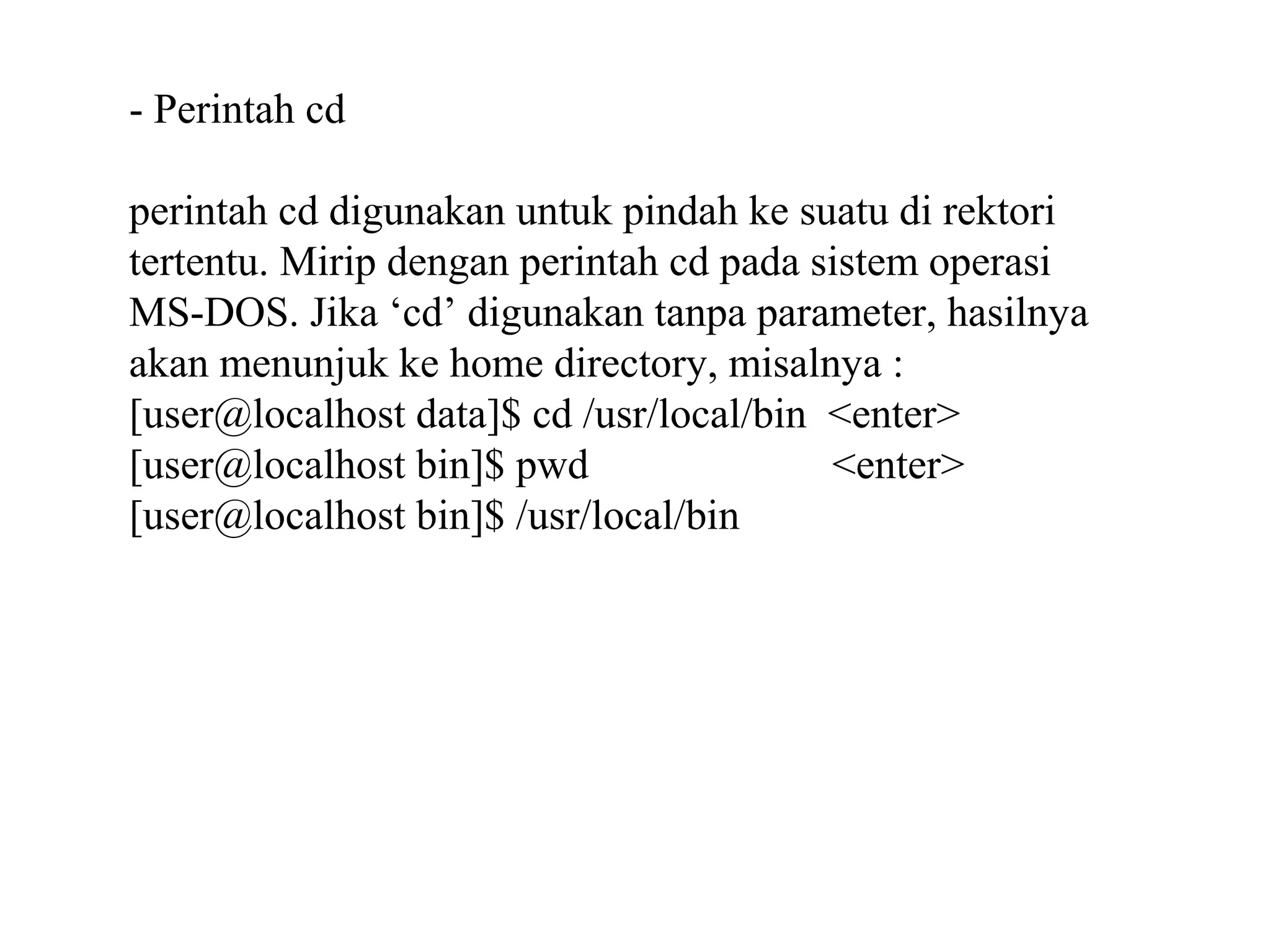 - Perintah cd
perintah cd digunakan untuk pindah ke suatu di rektori
tertentu. Mirip dengan perintah cd pada sistem operasi
MS-DOS. Jika ‘cd’ digunakan tanpa parameter, hasilnya
akan menunjuk ke home directory, misalnya :
[user@localhost data]$ cd /usr/local/bin <enter>
[user@localhost bin]$ pwd
<enter>
[user@localhost bin]$ /usr/local/bin

 