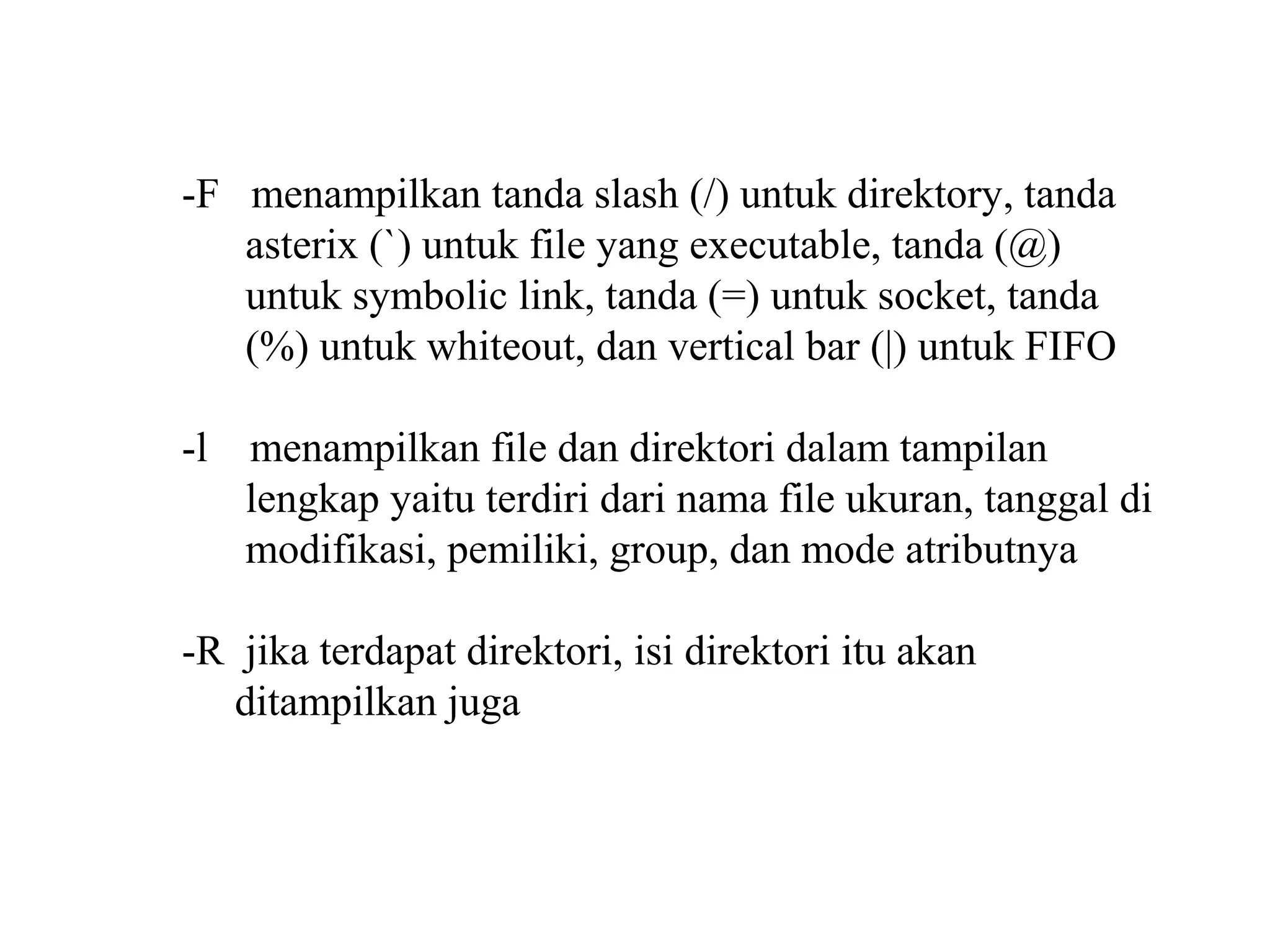 -F menampilkan tanda slash (/) untuk direktory, tanda
asterix (`) untuk file yang executable, tanda (@)
untuk symbolic link, tanda (=) untuk socket, tanda
(%) untuk whiteout, dan vertical bar (|) untuk FIFO
-l

menampilkan file dan direktori dalam tampilan
lengkap yaitu terdiri dari nama file ukuran, tanggal di
modifikasi, pemiliki, group, dan mode atributnya

-R jika terdapat direktori, isi direktori itu akan
ditampilkan juga

 