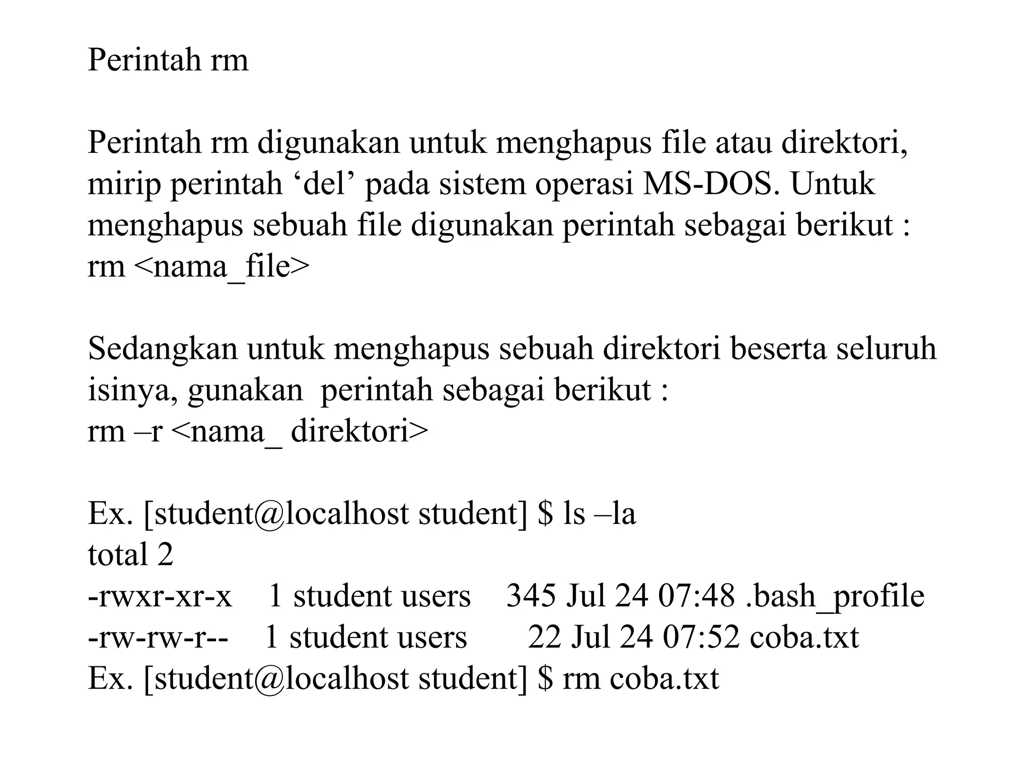 Perintah rm
Perintah rm digunakan untuk menghapus file atau direktori,
mirip perintah ‘del’ pada sistem operasi MS-DOS. Untuk
menghapus sebuah file digunakan perintah sebagai berikut :
rm <nama_file>
Sedangkan untuk menghapus sebuah direktori beserta seluruh
isinya, gunakan perintah sebagai berikut :
rm –r <nama_ direktori>
Ex. [student@localhost student] $ ls –la
total 2
-rwxr-xr-x 1 student users 345 Jul 24 07:48 .bash_profile
-rw-rw-r-- 1 student users
22 Jul 24 07:52 coba.txt
Ex. [student@localhost student] $ rm coba.txt

 