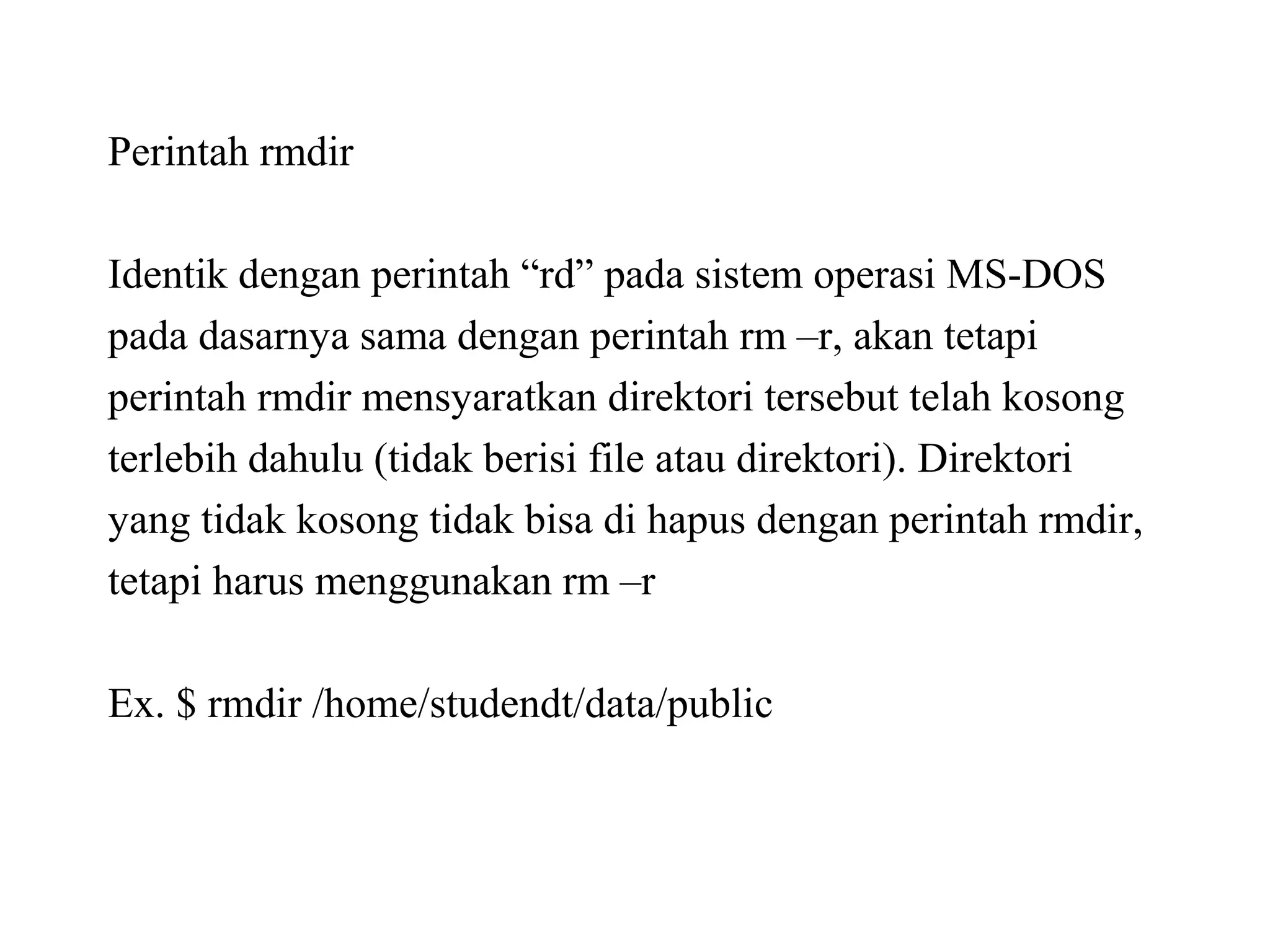 Perintah rmdir
Identik dengan perintah “rd” pada sistem operasi MS-DOS
pada dasarnya sama dengan perintah rm –r, akan tetapi
perintah rmdir mensyaratkan direktori tersebut telah kosong
terlebih dahulu (tidak berisi file atau direktori). Direktori
yang tidak kosong tidak bisa di hapus dengan perintah rmdir,
tetapi harus menggunakan rm –r
Ex. $ rmdir /home/studendt/data/public

 