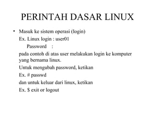 PERINTAH DASAR LINUX
• Masuk ke sistem operasi (login)
Ex. Linux login : user01
Password :
pada contoh di atas user melakukan login ke komputer
yang bernama linux.
Untuk mengubah password, ketikan
Ex. # passwd
dan untuk keluar dari linux, ketikan
Ex. $ exit or logout

 