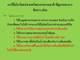 การใช้ ประโยชน์ จากทรัพยากรธรรมชาติ ปัญหาและการ
จัดการ (ต่ อ)
• โอโซน อากาศ
1. ใช้ ในอุตสาหกรรมอาหารทางการเกษตร ช่ วยในการเก็บ
รักษาพืชผล ในไข่ ไก่ สามารถใช้ โอโซนในการทําลายแบคทีเรี ย
2. ใช้ ในการทําให้ อากาศสะอาดปราศจากกลิ่นเหม็น
3. ใช้ ทาความสะอาดขวดบรรจุนําอัดลม
ํ
้
4. ใช้ ในกระบวนการผลิตไวน์ นําผลไม้ เหล้ า ฯลฯ
้
5. ใช้ ในการฆ่ าเชือโรคในนําเช่ นเดียวกับการเติมคลอรีน
้
้
6. ใช้ ในการทําลายสีในแม่ นําที่เกิดจากดินหรือพืชใต้ นําทํา
้
้
ให้ นํามีสีตามธรรมชาติ
้

 