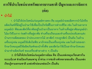 การใช้ ประโยชน์ จากทรัพยากรธรรมชาติ ปัญหาและการจัดการ
(ต่ อ)

• ป่ าไม้

1. ป่ าไม้ ให้ ประโยชน์ แก่ มนุษย์ ทางตรง คือ มนุษย์ นําผลผลิตจากป่ าไม้ หรื อ
ผลิตภัณฑ์ ท่ มีอยู่ในป่ ามาใช้ เพื่อเป็ นปั จจัยสี่ในการดํารงชีวต เช่ น ในด้ านอาหาร
ี
ิ
มนุษย์ นํา พืชและสัตว์ ท่ ีอาศัยอยู่ในป่ ามาเป็ นอาหาร ในด้ านที่อยู่อาศัยมนุษย์ นํา
ไม้ มาใช้ ในการ ก่ อสร้ างที่อยู่อาศัย ทําเครื่ องเรื อนและทําเครื่ องประดับตกแต่ ง
บ้ านจากผลิตผลของ ป่ าประเภทรากไม้ เขาสัตว์ กระดูกสัตว์ เป็ นต้ น ในด้ าน
เครื่ องนุ่งห่ ม มนุษย์ ใช้ เส้ นใยพืช มาถักทอเป็ นเครื่ องนุ่งห่ ม และในด้ านของยา
รั กษาโรคมนุษย์ ใช้ ผลิตภัณฑ์ ของป่ าทังพืช และสัตว์ มาใช้ เป็ นยารั กษาโรคและ
้
นํามาทําผลิตภัณฑ์ ของเครื่ องสําอางต่ าง ๆ เป็ นต้ น
2. ป่ าไม้ ให้ ประโยชน์ แก่ มนุษย์ ทางอ้ อม คือ เป็ นแหล่ งหมุนเวียนสารใน
ระบบนิเวศ ช่ วยปองกันลมพายุ นําท่ วม การชะล้ างพังทลายของดิน เป็ นแหล่ ง
้
้
เรี ยนรู้ ตามธรรมชาติ แหล่ งพักผ่ อนหย่ อนใจ เป็ นต้ น

 