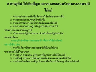 สาเหตุททาให้ เกิดปัญหาการขาดแคลนทรัพยากรธรรมชาติ
ี่ ํ
ได้ แก่

1. จํานวนประชากรเพิ่มขึนต้ องการใช้ ทรั พยากรมากขึน
้
้
2. การขยายตัวทางเศรษฐกิจเพิ่มขึน
้
3. ความก้ าวหน้ าทางวิทยาศาสตร์ และเทคโนโลยี
4. ประชาชนขาดความรู้ หรื อรู้ เท่ าไม่ ถงการณ์ ใช้
ึ
ทรั พยากรธรรมชาติไม่ ถูกวิธี
5. นโยบายของรั ฐไม่ เข้ มงวด เจ้ าหน้ าที่ของรั ฐไม่ รับผิด
ชอบเท่ าที่ควร
การอนุรักษ์ ทรั พยากรธรรมชาติ เพื่อการใช้ ประโยชน์
อย่ างยั่งยืน เช่ น
1. การกักเก็บ ทรั พยากรธรรมชาติท่ มีแนวโน้ มจะ
ี
ขาดแคลนไว้ ใช้ ในอนาคต
2. การรั กษา ซ่ อมแซม ทรั พยากรที่ถูกทําลายให้ เป็ นปกติ
3. การฟื ้ นฟู ทรั พยากรที่เสื่อมโทรมให้ สามารถกลับมาใช้ อีกได้
4. การปองกันทรั พยากรที่ถูกทําลายหรื อมีแนวโน้ มจะถูกทําลายให้ ปกติ
้

 