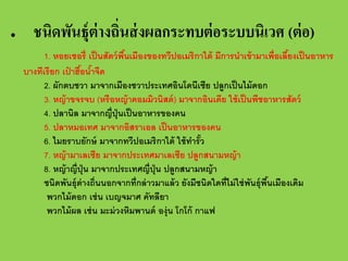 •

ชนิดพันธุ์ต่างถินส่ งผลกระทบต่ อระบบนิเวศ (ต่ อ)
่
1. หอยเชอรี่ เป็ นสัตว์ พนเมืองของทวีปอเมริกาใต้ มีการนําเข้ ามาเพื่อเลียงเป็ นอาหาร
ื้
้
บางทีเรียก เปาฮือนําจืด
๋ ้ ้
2. ผักตบชวา มาจากเมืองชวาประเทศอินโดนีเซีย ปลูกเป็ นไม้ ดอก
3. หญ้ าขจรจบ (หรือหญ้ าคอมมิวนิสต์ ) มาจากอินเดีย ใช้ เป็ นพืชอาหารสัตว์
4. ปลานิล มาจากญี่ปุ่นเป็ นอาหารของคน
5. ปลาหมอเทศ มาจากอิสราเอล เป็ นอาหารของคน
6. ไมยราบยักษ์ มาจากทวีปอเมริกาใต้ ใช้ ทารัว
ํ ้
7. หญ้ ามาเลเซีย มาจากประเทศมาเลเซีย ปลูกสนามหญ้ า
8. หญ้ าญี่ปุ่น มาจากประเทศญี่ปุ่น ปลูกสนามหญ้ า
ชนิดพันธุ์ต่างถิ่นนอกจากที่กล่ าวมาแล้ ว ยังมีชนิดใดที่ไม่ ใช่ พนธุ์พนเมืองเดิม
ั ื้
พวกไม้ ดอก เช่ น เบญจมาศ คัทลียา
พวกไม้ ผล เช่ น มะม่ วงหิมพานต์ องุ่น โกโก้ กาแฟ

 