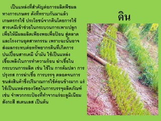 เป็ นแหล่ งที่สาคัญต่ อการผลิตพืชผล
ํ
ทางการเกษตร ดังที่ทราบกันมาแล้ ว
เกษตรกรใช้ ประโยชน์ จากดินโดยการใช้
สารเคมีเข้ าช่ วยในกระบวนการเพาะปลูก
เพื่อให้ มีผลผลิตเพียงพอเพื่อปอน สู่ตลาด
้
และโรงงานอุตสาหกรรม เพราะฉะนันอาจ
้
ส่ งผลกระทบต่ อทรั พยากรดินที่เกิดการ
ปนเปื ้ อนสารเคมี นํามัน ใช้ เป็ นแหล่ ง
้
เชือเพลิงในการทําความร้ อน ฆ่ าเชือใน
้
้
กระบวนการผลิต เช่ น ใช้ ใน การต้ มปลา การ
ปรุ งรส การฆ่ าเชือ การบรรจุ ตลอดจนการ
้
ขนส่ งสินค้ าซึ่งปริมาณการใช้ ค่อนข้ างมาก แร่
ใช้ เป็ นแหล่ งของวัสดุในการบรรจุผลิตภัณฑ์
เช่ น จําพวกกระปองที่ทาจากแร่ อะลูมเนียม
๋
ํ
ิ
สังกะสี สเตนเลส เป็ นต้ น

ดิน

 