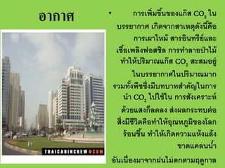 อากาศ

การเพิ่มขึนของแก๊ ส CO2 ใน
้
บรรยากาศ เกิดจากสาเหตุดงนีคือ
ั ้
การเผาไหม้ สารอินทรีย์และ
เชือเพลิงฟอสซิล การทําลายป่ าไม้
้
ทําให้ ปริมาณแก๊ ส CO2 สะสมอยู่
ในบรรยากาศในปริมาณมาก
รวมทังพืชซึ่งมีบทบาทสําคัญในการ
้
นํา CO2 ไปใช้ ใน การสังเคราะห์
ด้ วยแสงก็ลดลง ส่ งผลกระทบต่ อ
สิ่งมีชีวิตคือทําให้ อุณหภูมิของโลก
ร้ อนขึน ทําให้ เกิดความแห้ งแล้ ง
้
ขาดแคลนนํา
้
อันเนื่องมาจากฝนไม่ ตกตามฤดูกาล

•

 