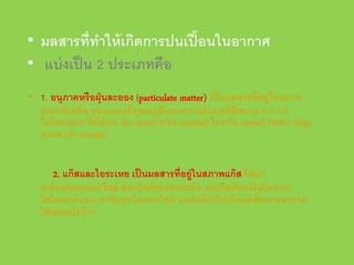 • มลสารที่ทาให้ เกิดการปนเปื ้ อนในอากาศ
ํ
• แบ่ งเป็ น 2 ประเภทคือ
• 1. อนุภาคหรื อฝุ่ นละออง (particulate matter) เป็ นมลสารที่อยู่ในสภาพ
ของแข็งหรื อ ของเหลวที่อุณหภูมและความดันปกติมีขนาด 0.1-2.0
ิ
ไมโครเมตร ซึ่งได้ แก่ ฝุ่ น (dust) ควัน (smoke) ไอควัน (fume) หมอก (fog)
ละอองนํา (moist)
้
2. แก๊ สและไอระเหย เป็ นมลสารที่อยู่ในสภาพแก๊ ส ได้ แก่
คาร์ บอนมอนอกไซด์ ออกไซด์ ของกํามะถัน ออกไซด์ ของไนโตรเจน
ไฮโดรคาร์ บอน คาร์ บอนไดออกไซด์ แหล่ งที่ทาให้ เกิดมลพิษทางอากาศ
ํ
ได้ แก่ อะไรบ้ าง

 