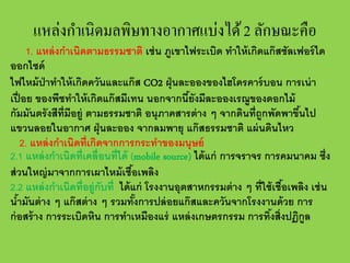 แหล่งกําเนิดมลพิษทางอากาศแบ่งได้ 2 ลักษณะคือ

1. แหล่ งกําเนิดตามธรรมชาติ เช่ น ภูเขาไฟระเบิด ทําให้ เกิดแก๊ สซัลเฟอร์ ได
ออกไซด์
ไฟไหม้ ป่าทําให้ เกิดควันและแก๊ ส CO2 ฝุ่ นละอองของไฮโดรคาร์ บอน การเน่ า
เปื่ อย ของพืชทําให้ เกิดแก๊ สมีเทน นอกจากนียังมีละอองเรณูของดอกไม้
้
กัมมันตรั งสีท่ ีมีอยู่ ตามธรรมชาติ อนุภาคสารต่ าง ๆ จากดินที่ถกพัดพาขึนไป
้
ู
แขวนลอยในอากาศ ฝุ่ นละออง จากลมพายุ แก๊ สธรรมชาติ แผ่ นดินไหว
2. แหล่ งกําเนิดที่เกิดจากการกระทําของมนุษย์
2.1 แหล่ งกําเนิดที่เคลื่อนที่ได้ (mobile source) ได้ แก่ การจราจร การคมนาคม ซึ่ง
ส่ วนใหญ่ มาจากการเผาไหม้ เชือเพลิง
้
2.2 แหล่ งกําเนิดที่อยู่กับที่ ได้ แก่ โรงงานอุตสาหกรรมต่ าง ๆ ที่ใช้ เชือเพลิง เช่ น
้
นํามันต่ าง ๆ แก๊ สต่ าง ๆ รวมทังการปล่ อยแก๊ สและควันจากโรงงานด้ วย การ
้
้
ก่ อสร้ าง การระเบิดหิน การทําเหมืองแร่ แหล่ งเกษตรกรรม การทิงสิ่งปฏิกูล
้

 