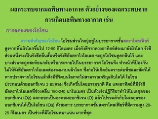 ผลกระทบจากมลพิษทางอากาศ ตัวอย่ างของผลกระทบจาก
การเกิดมลพิษทางอากาศ เช่ น
การลดลงของโอโซน
ความสําคัญของโอโซน โอโซนส่ วนใหญ่ อยู่ในบรรยากาศชันสตราโตสเฟี ยร์
้
สูงจากพืนผิวโลกขึนไป 12-50 กิโลเมตร เมื่อรั งสีจากดวงอาทิตย์ ส่องมายังผิวโลก รั งสี
้
้
ส่ วนหนึ่งจะเป็ นรั งสีคลื่นสันหรือรังสีอัลตราไวโอเลต จะถูกโอโซนดูดกลืนไว้ และ
้
บางส่ วนจะถูกสะท้ อนกลับหรือกระจายไปในบรรยากาศ โอโซนจึง ทําหน้ าที่ปองกัน
้
ไม่ ให้ รังสีอัลตราไวโอเลตส่ องลงมาบนผิวโลก ซึ่งก่ อให้ เกิดอันตรายต่ อพืชและสัตว์ ได้
หากปราศจากโอโซนแล้ วสิ่งมีชีวตบนโลกจะไม่ สามารถเจริญเติบโตได้ โอโซน
ิ
ประกอบด้ วยออกซิเจน 3 อะตอม ซึ่งเกิดขึนโดยธรรมชาติ คือ แสงอาทิตย์ ท่ มีรังสี
้
ี
อัลตราไวโอเลตที่ช่วงคลื่น 180-240 นาโนเมตร เป็ นตัวเร่ งปฏิกริยาทําให้ โมเลกุลของ
ิ
ออกซิเจน (O2) แตกออกเป็ นอะตอมออกซิเจน (O) แล้ วไปรวมตัวกับโมเลกุลของ
ออกซิเจนได้ เป็ นโอโซน (O3) ดังสมการ บรรยากาศชันสตราโตสเฟี ยร์ ท่ มีความสูง 20้
ี
25 กิโลเมตร เป็ นช่ วงที่มีโอโซนหนาแน่ น มากที่สุด

 