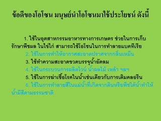 ข้ อดีของโอโซน มนุษย์ นําโอโซนมาใช้ ประโยชน์ ดังนี้
1. ใช้ ในอุตสาหกรรมอาหารทางการเกษตร ช่ วยในการเก็บ
รั กษาพืชผล ในไข่ ไก่ สามารถใช้ โอโซนในการทําลายแบคทีเรี ย
2. ใช้ ในการทําให้ อากาศสะอาดปราศจากกลิ่นเหม็น
3. ใช้ ทาความสะอาดขวดบรรจุนําอัดลม
ํ
้
4. ใช้ ในกระบวนการผลิตไวน์ นําผลไม้ เหล้ า ฯลฯ
้
5. ใช้ ในการฆ่ าเชือโรคในนําเช่ นเดียวกับการเติมคลอรีน
้
้
6. ใช้ ในการทําลายสีในแม่ นําที่เกิดจากดินหรือพืชใต้ นําทําให้
้
้
นํามีสีตามธรรมชาติ
้

 