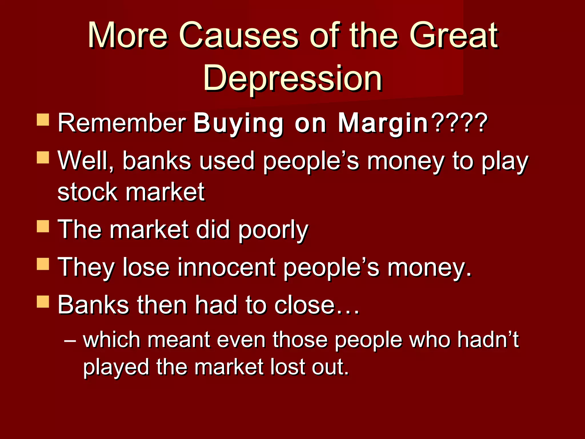 More Causes of the Great
Depression
 Remember Buying

on Margin ????
 Well, banks used people’s money to play
stock market
 The market did poorly
 They lose innocent people’s money.
 Banks then had to close…
– which meant even those people who hadn’t
played the market lost out.

 