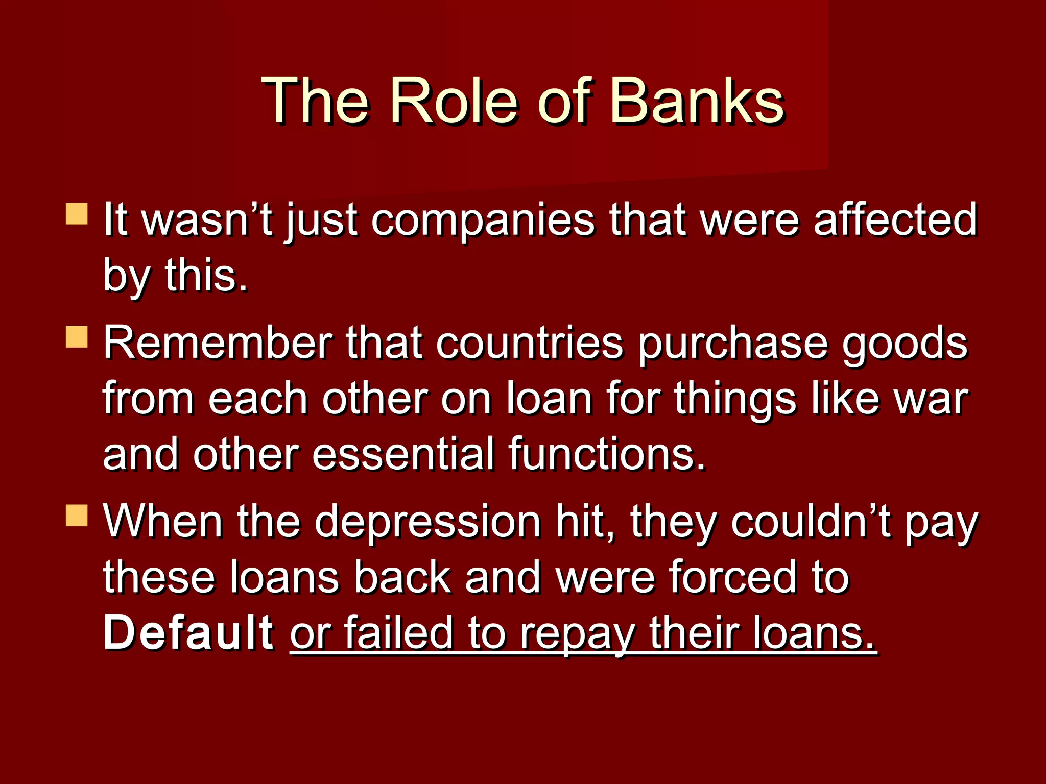 The Role of Banks
 It wasn’t just companies that were affected

by this.
 Remember that countries purchase goods
from each other on loan for things like war
and other essential functions.
 When the depression hit, they couldn’t pay
these loans back and were forced to
Default or failed to repay their loans.

 