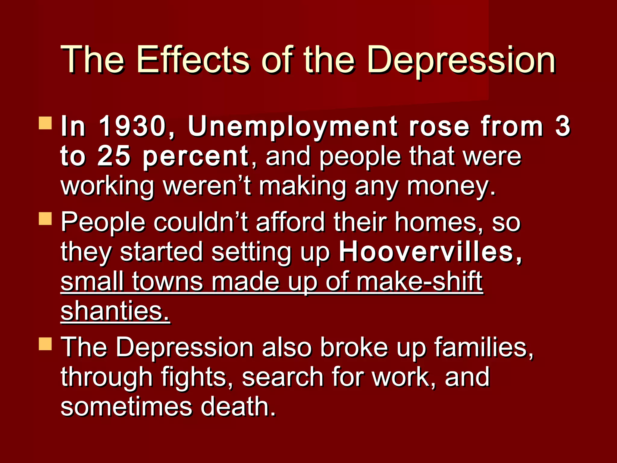 The Effects of the Depression
 In

1930, Unemployment rose from 3
to 25 percent , and people that were
working weren’t making any money.
 People couldn’t afford their homes, so
they started setting up Hoovervilles,
small towns made up of make-shift
shanties.
 The Depression also broke up families,
through fights, search for work, and
sometimes death.

 