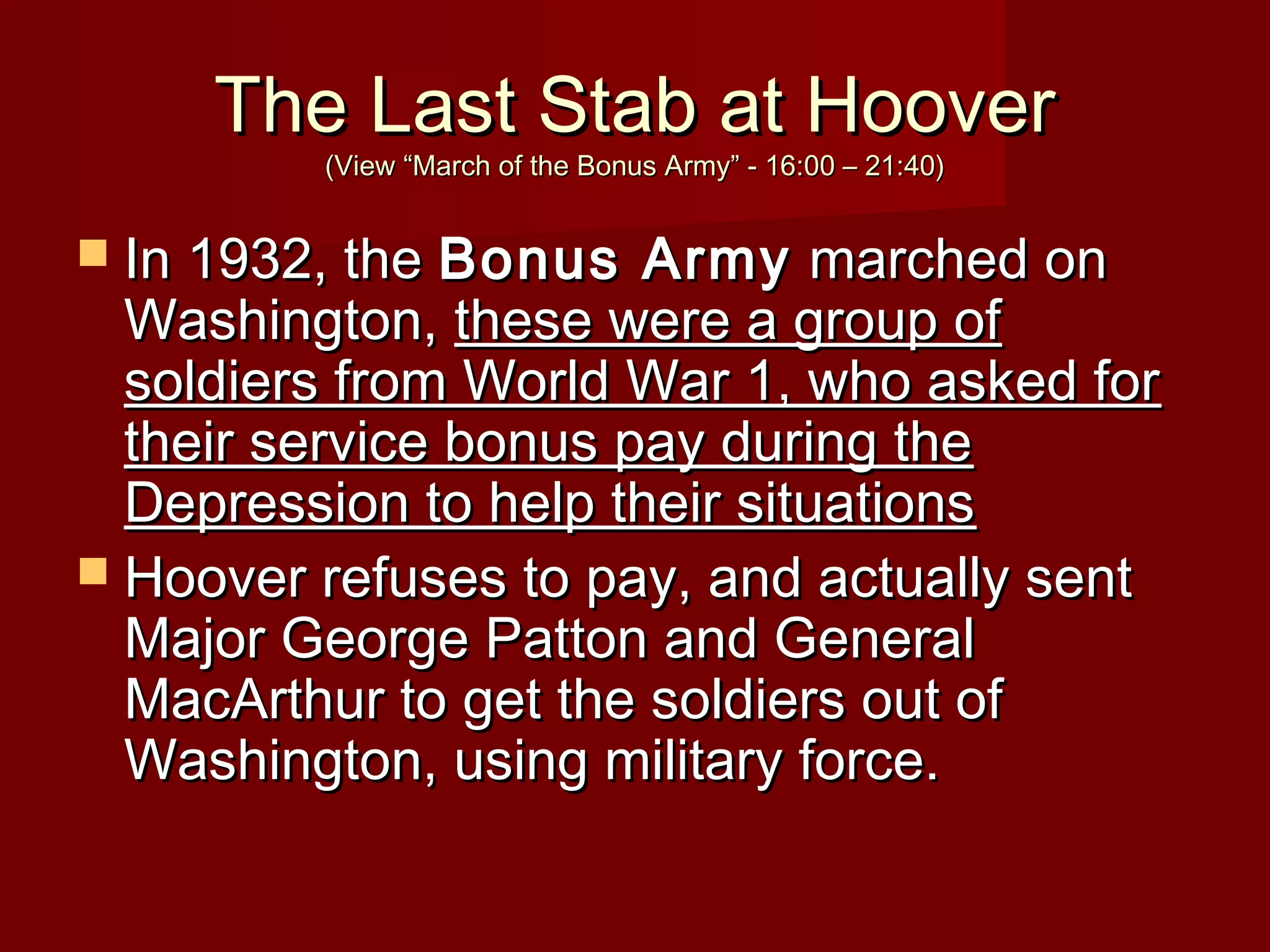 The Last Stab at Hoover
(View “March of the Bonus Army” - 16:00 – 21:40)

 In 1932, the Bonus

Army marched on
Washington, these were a group of
soldiers from World War 1, who asked for
their service bonus pay during the
Depression to help their situations
 Hoover refuses to pay, and actually sent
Major George Patton and General
MacArthur to get the soldiers out of
Washington, using military force.

 