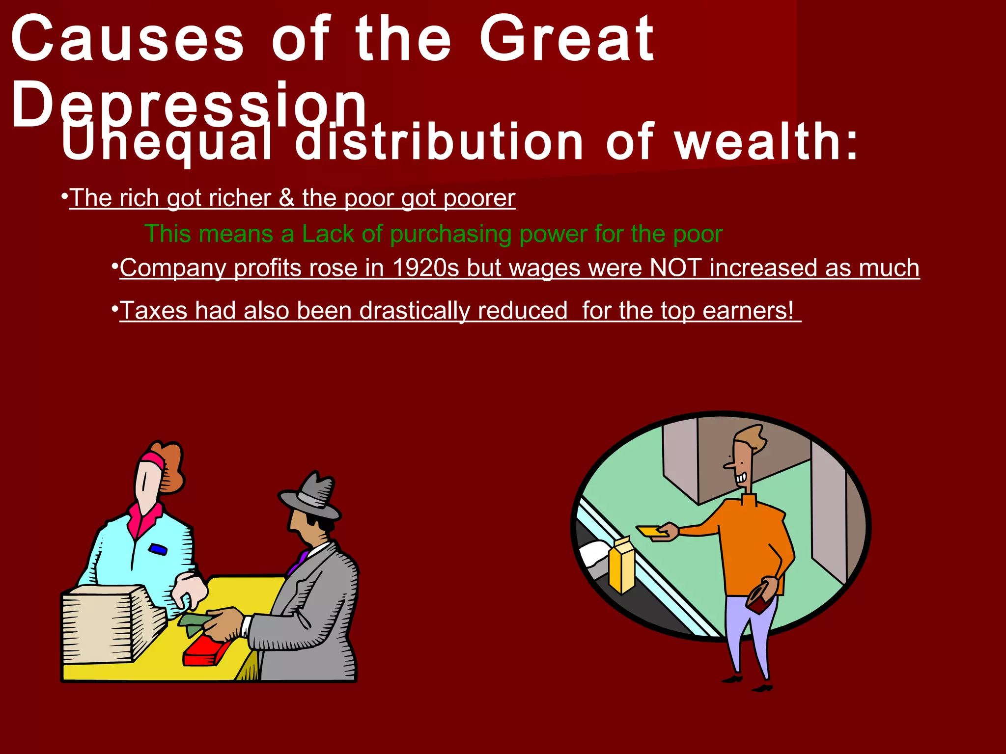 Causes of the Great
Depression

Unequal distribution of wealth:
•The rich got richer & the poor got poorer
This means a Lack of purchasing power for the poor
•Company profits rose in 1920s but wages were NOT increased as much
•Taxes had also been drastically reduced for the top earners!

 