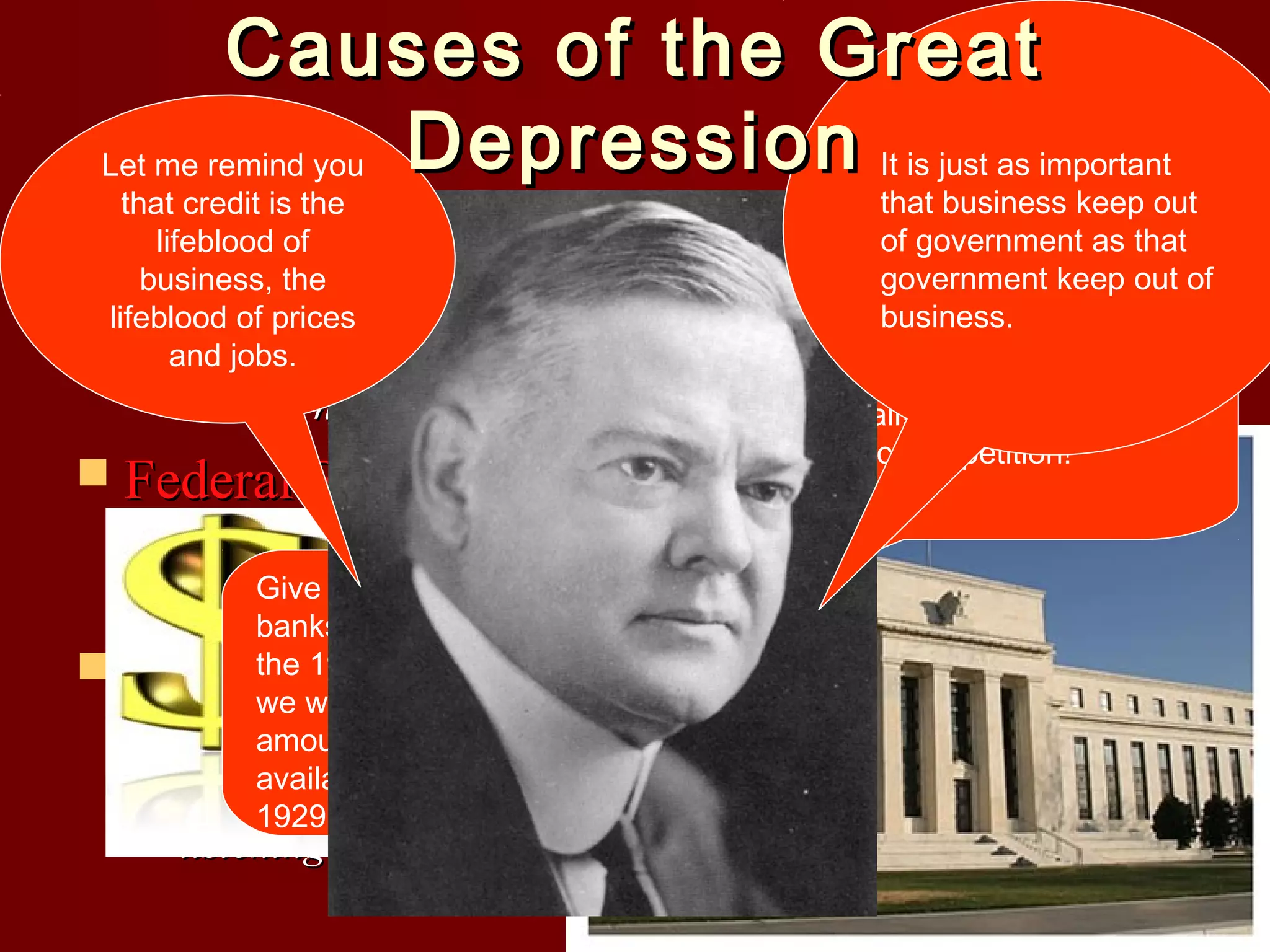 Causes of the Great
Let me remind you Depression It is just as important

that business keep out
that credit is the
 lifeblood of
of government as that
government keep out of
business, the
– Manyprices in the economic sectors of business stated
business.
lifeblood of people
and jobs. stocks were overpriced and the crash brought them
that the
It’s good for some banks and
back to normal levels
people to fail! This is all a part
of economic competition!

Stocks were overpriced

 Federal Reserve Policy

– Raised the rates on stock brokers who tried to take loans
fromGive more cash to losses.
banks to cover
banks throughout
the 1920’s! Then
we will reduce the
amount of cash
Hoover, Andrew Mellon, and others were telling people
available to banks
that the stock pricesin
were wrong…people weren’t
1929!!!

 Comments by Public Officials
–

listening…

 