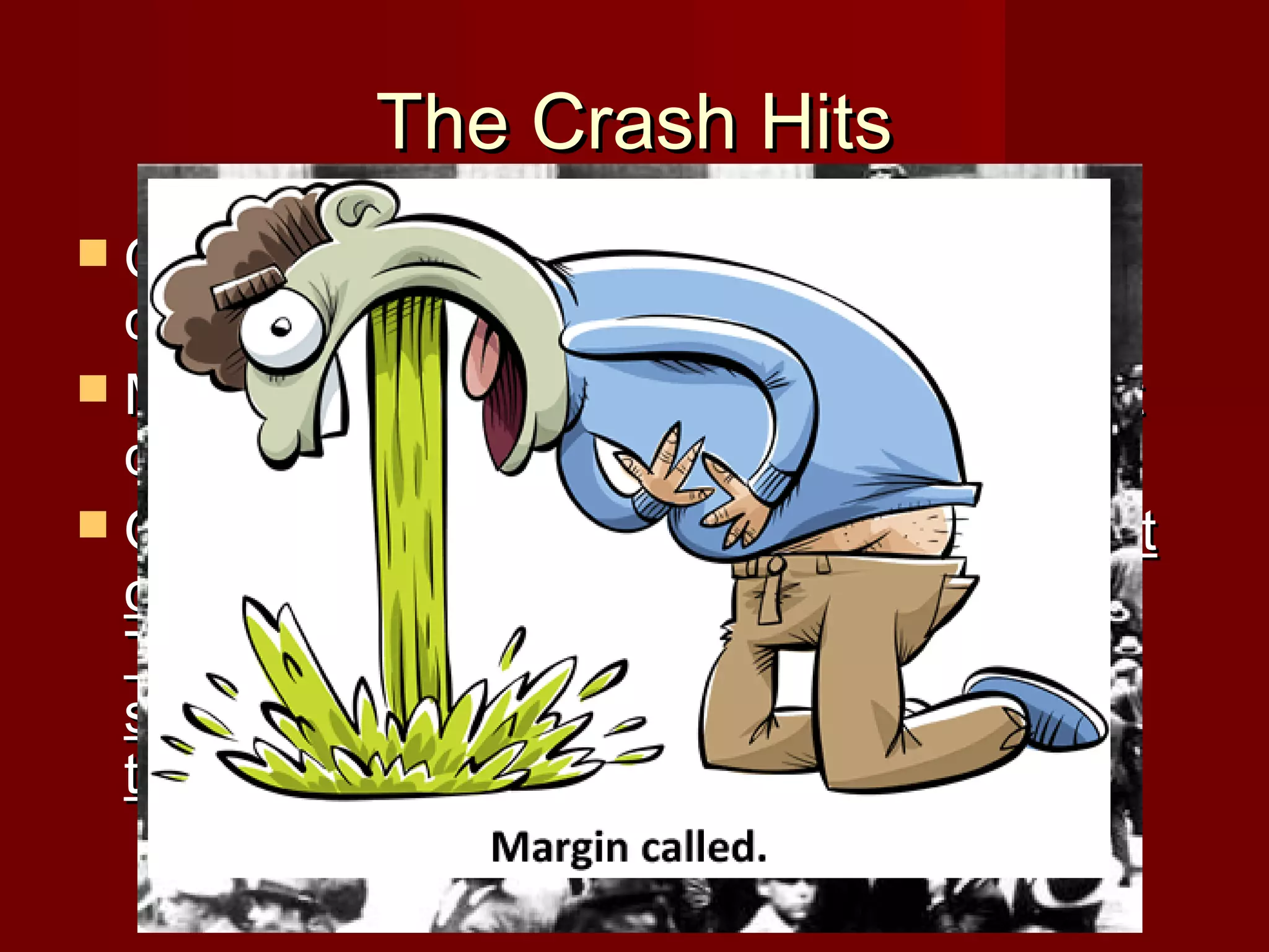 The Crash Hits
 On Friday, many investors talk, and

decide the stock market will stabilize.
 Monday again sees people skeptical, but
deciding to hold out.
 On October 29, 1929 the stock market
officially crashes, known as Black
Tuesday. Most investors try to sell their
stocks back, but there is no one to buy
them, and values plummet drastically.

 