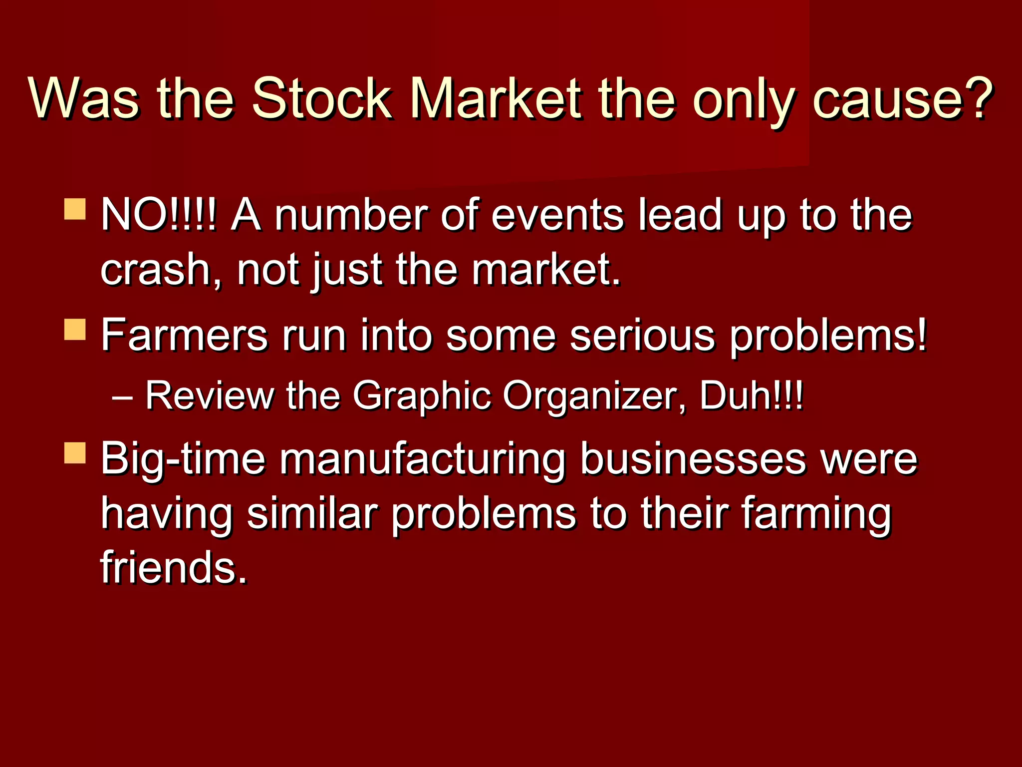 Was the Stock Market the only cause?
 NO!!!! A number of events lead up to the

crash, not just the market.
 Farmers run into some serious problems!
– Review the Graphic Organizer, Duh!!!
 Big-time manufacturing businesses were

having similar problems to their farming
friends.

 