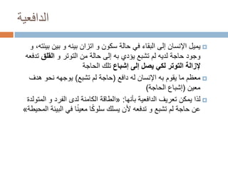 ‫الدافعية‬
‫‪ ‬يميل اإلنسان إلى البقاء في حالة سكون و اتزان بينه و بين بيئته، و‬
‫وجود حاجة لديه لم تشبع يؤدي به إلى حالة من التوتر و القلق تدفعه‬
‫إلزالة التوتر لكي يصل إلى إشباع تلك الحاجة‬
‫‪ ‬معظم ما يقوم به اإلنسان له دافع (حاجة لم تشبع) يوجهه نحو هدف‬
‫معين (إشباع الحاجة)‬
‫‪ ‬لذا يمكن تعريف الدافعية بأنها: «الطاقة الكامنة لدى الفرد و المتولدة‬
‫ً‬
‫عن حاجة لم تشبع و تدفعه ألن يسلك سلوكا معي ًنا في البيئة المحيطة»‬

 