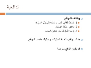 ‫الدافعية‬
‫‪ ‬وظائف الدوافع:‬
‫‪ -1 ‬تنشط الكائن الحي و تدفعه إلى بذل السلوك‬
‫‪ -2 ‬تؤدي وظيفة االختيار‬
‫‪ -3 ‬توجه السلوك نحو تحقيق الهدف‬

‫‪ ‬هناك دوافع متعددة السلوك، و سلوك متعدد الدوافع‬
‫‪ ‬قد يكون الدافع متوهما‬

 