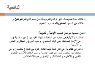 ‫الدافعية‬
‫‪ ‬هناك عدة تقسيمات ألنواع الدوافع فهناك من قسم الدوافع لنوعين و‬
‫هناك من قسمها لمستويات حسب األهمية.‬
‫‪ ‬فمن قسمها لنوعين قسمها ألولية و ثانوية:‬
‫‪ ‬الدوافع األولية:هي عبارة عن استعدادات يولد الفرد بها ( غير مكتسبة ) و‬
‫هي الزمة للمحافظة على كيانه العضوي. و منها الجوع و العطش و الجنس‬
‫و األمومة..‬
‫‪ ‬الدوافع الثانوية: هي التي تنشأ نتيجة تفاعل الفرد مع البيئة ( مكتسبة ) و هي‬
‫مختلفة من شخص آلخر من حيث األهمية. و منها الحاجة لألمن و الحب و‬
‫التقدير و االحترام و االستقالل و اإلنجاز و حب االستطالع..‬

 
